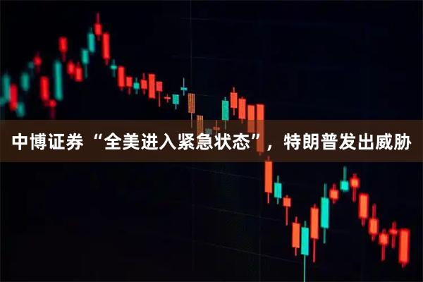 中博证券 “全美进入紧急状态”，特朗普发出威胁