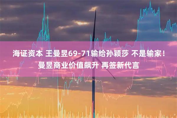 海证资本 王曼昱69-71输给孙颖莎 不是输家！曼昱商业价值飙升 再签新代言