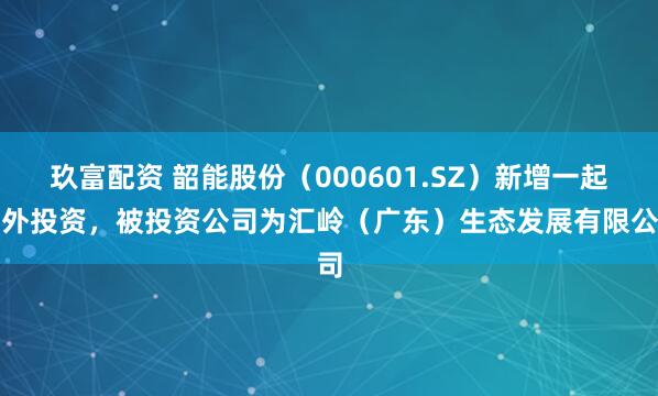 玖富配资 韶能股份（000601.SZ）新增一起对外投资，被投资公司为汇岭（广东）生态发展有限公司