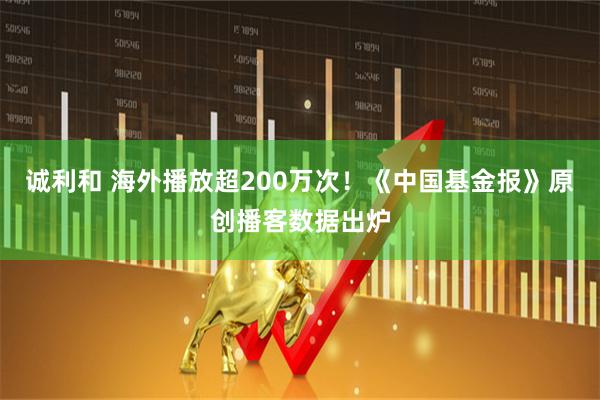 诚利和 海外播放超200万次！《中国基金报》原创播客数据出炉