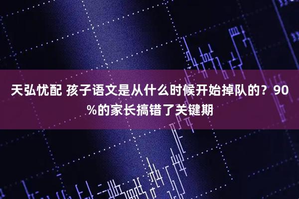 天弘忧配 孩子语文是从什么时候开始掉队的？90%的家长搞错了关键期