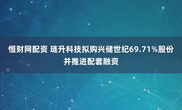 恒财网配资 琏升科技拟购兴储世纪69.71%股份并推进配套融资