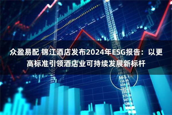众盈易配 锦江酒店发布2024年ESG报告：以更高标准引领酒店业可持续发展新标杆