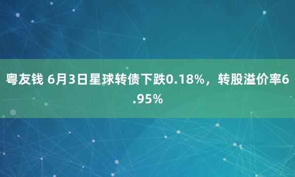 粤友钱 6月3日星球转债下跌0.18%，转股溢价率6.95%