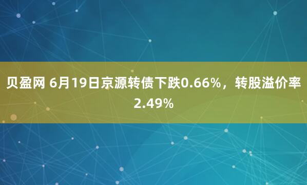 贝盈网 6月19日京源转债下跌0.66%，转股溢价率2.49%