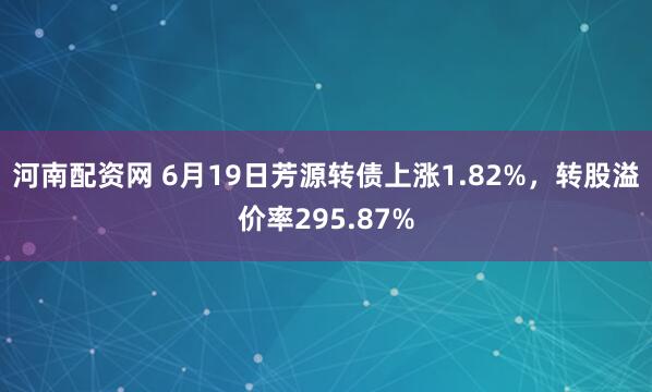 河南配资网 6月19日芳源转债上涨1.82%，转股溢价率295.87%