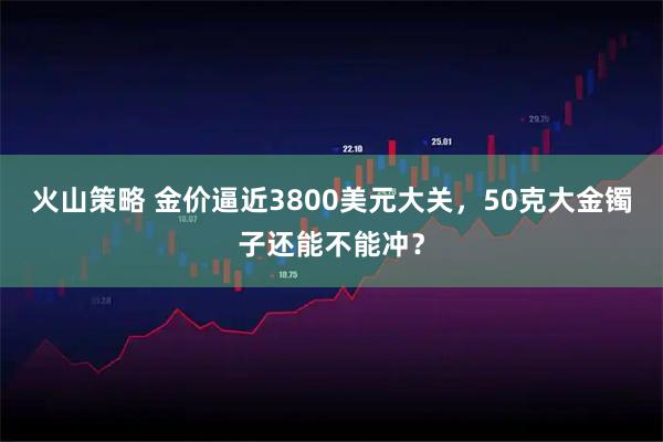 火山策略 金价逼近3800美元大关,50克大金镯子还能不能冲?