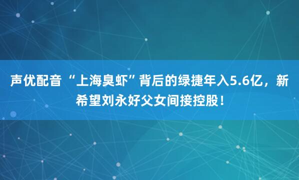 声优配音 “上海臭虾”背后的绿捷年入5.6亿，新希望刘永好父女间接控股！