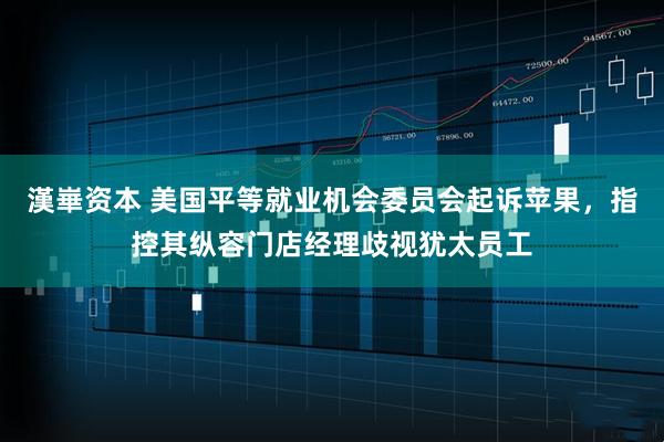 漢崋资本 美国平等就业机会委员会起诉苹果，指控其纵容门店经理歧视犹太员工