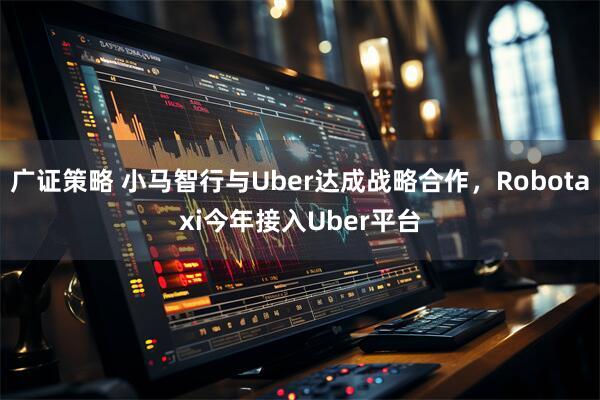 广证策略 小马智行与Uber达成战略合作，Robotaxi今年接入Uber平台