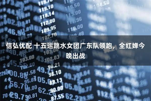 信弘优配 十五运跳水女团广东队领跑，全红婵今晚出战