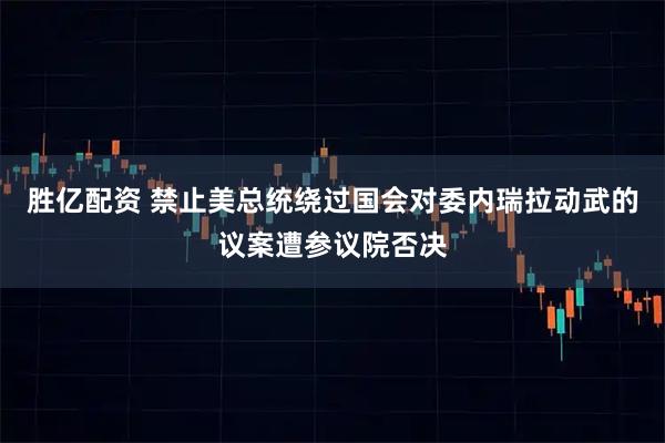 胜亿配资 禁止美总统绕过国会对委内瑞拉动武的议案遭参议院否决