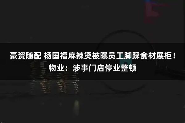 豪资随配 杨国福麻辣烫被曝员工脚踩食材展柜！物业：涉事门店停业整顿