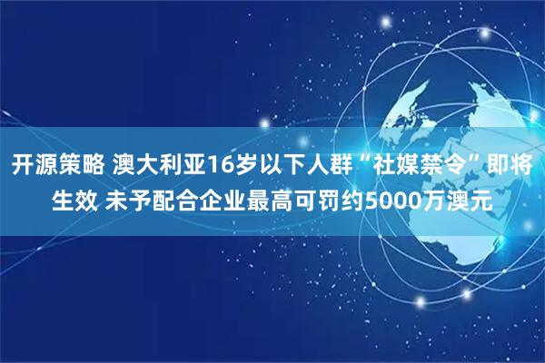 开源策略 澳大利亚16岁以下人群“社媒禁令”即将生效 未予配合企业最高可罚约5000万澳元