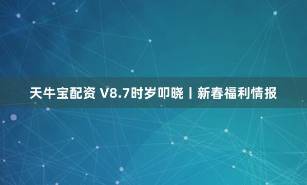 天牛宝配资 V8.7时岁叩晓丨新春福利情报