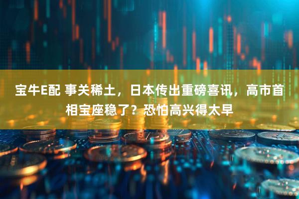 宝牛E配 事关稀土，日本传出重磅喜讯，高市首相宝座稳了？恐怕高兴得太早