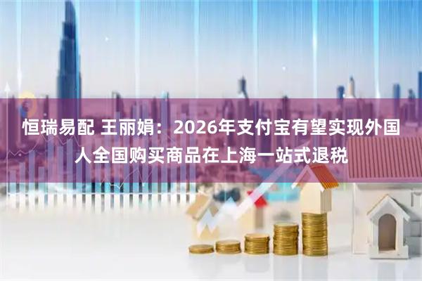 恒瑞易配 王丽娟：2026年支付宝有望实现外国人全国购买商品在上海一站式退税