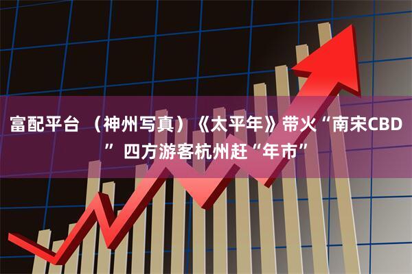 富配平台 （神州写真）《太平年》带火“南宋CBD” 四方游客杭州赶“年市”