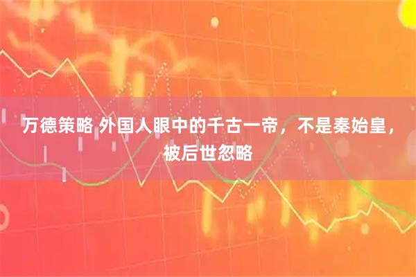 万德策略 外国人眼中的千古一帝，不是秦始皇，被后世忽略