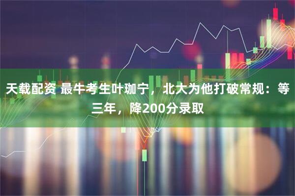 天载配资 最牛考生叶珈宁，北大为他打破常规：等三年，降200分录取
