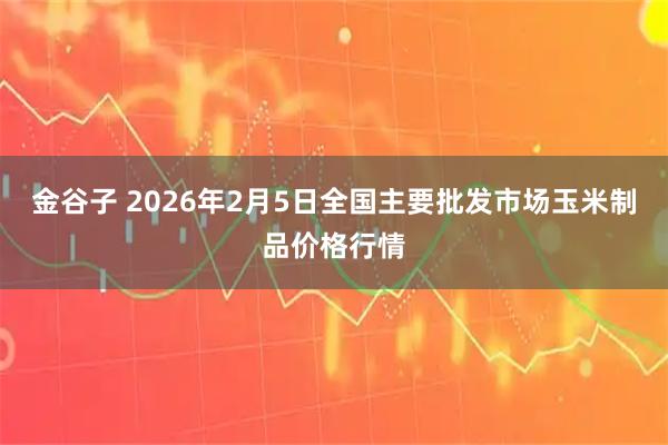 金谷子 2026年2月5日全国主要批发市场玉米制品价格行情