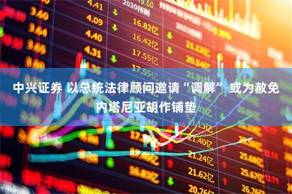 中兴证券 以总统法律顾问邀请“调解” 或为赦免内塔尼亚胡作铺垫