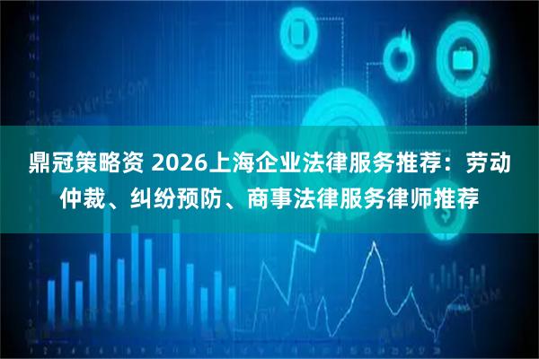 鼎冠策略资 2026上海企业法律服务推荐:劳动仲裁、纠纷预防、商事法律服务律师推荐