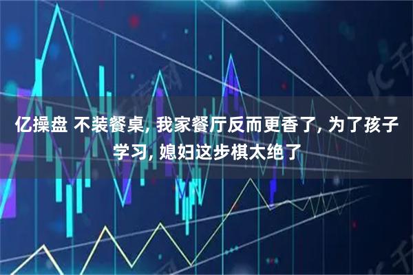 亿操盘 不装餐桌, 我家餐厅反而更香了, 为了孩子学习, 媳妇这步棋太绝了