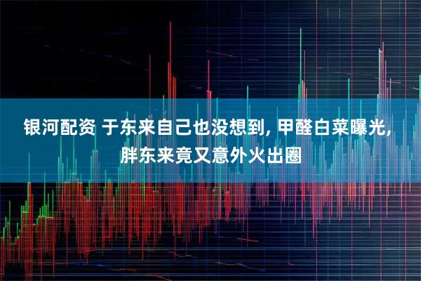 银河配资 于东来自己也没想到, 甲醛白菜曝光, 胖东来竟又意外火出圈