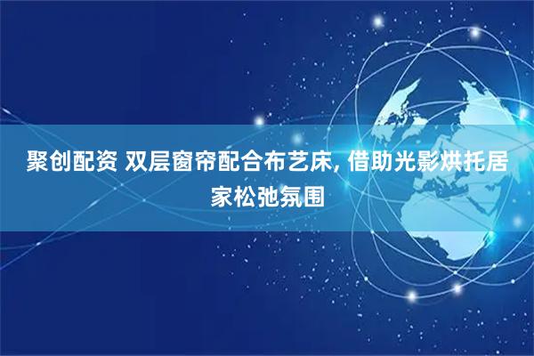 聚创配资 双层窗帘配合布艺床, 借助光影烘托居家松弛氛围